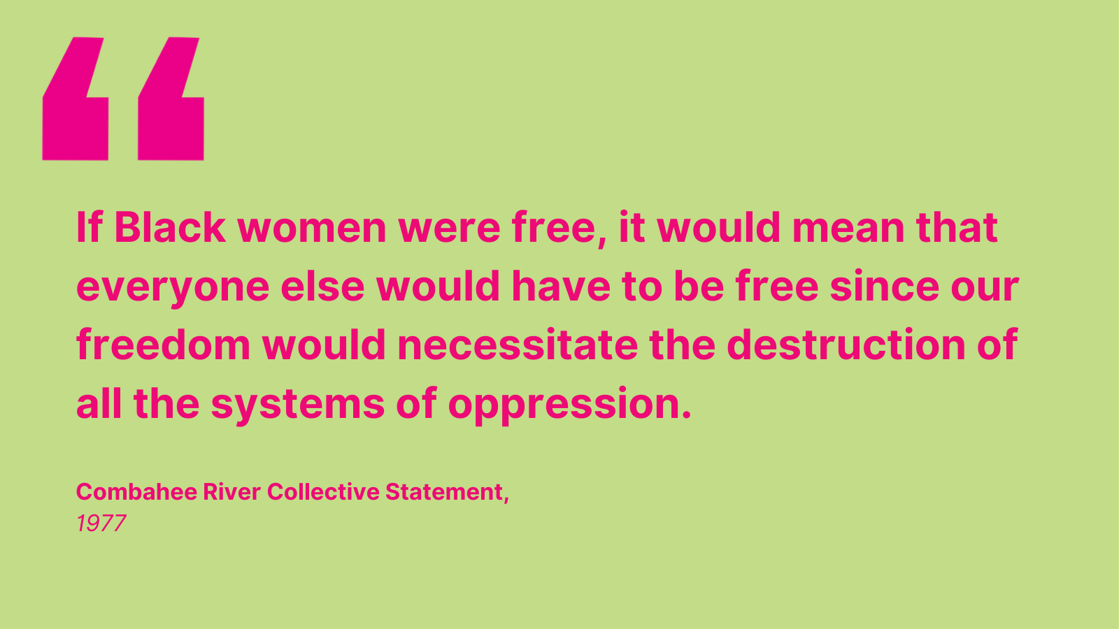 "If Black women were free, it would mean that everyone else would have to be free since our freedom would necessitate the destruction of all the systems of oppression." - Combahee River Collective Statement, 1977