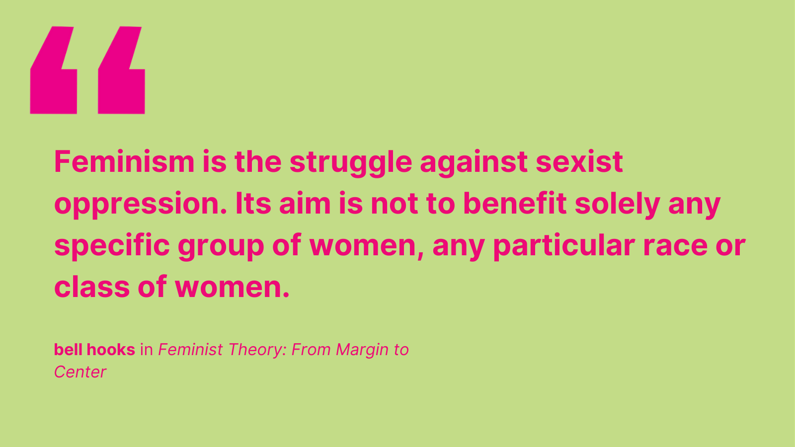 "Feminism is the struggle against sexist oppression. Its aim is not to benefit solely any specific group of women, any particular race or class of women." - bell hooks in Feminist Theory: From Margin to Center