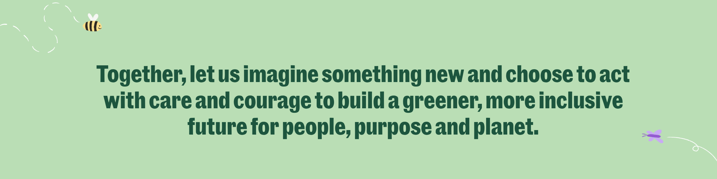 Together, let us imagine something new and choose to act with care and courage to build a greener, more inclusive future for people, purpose and planet.