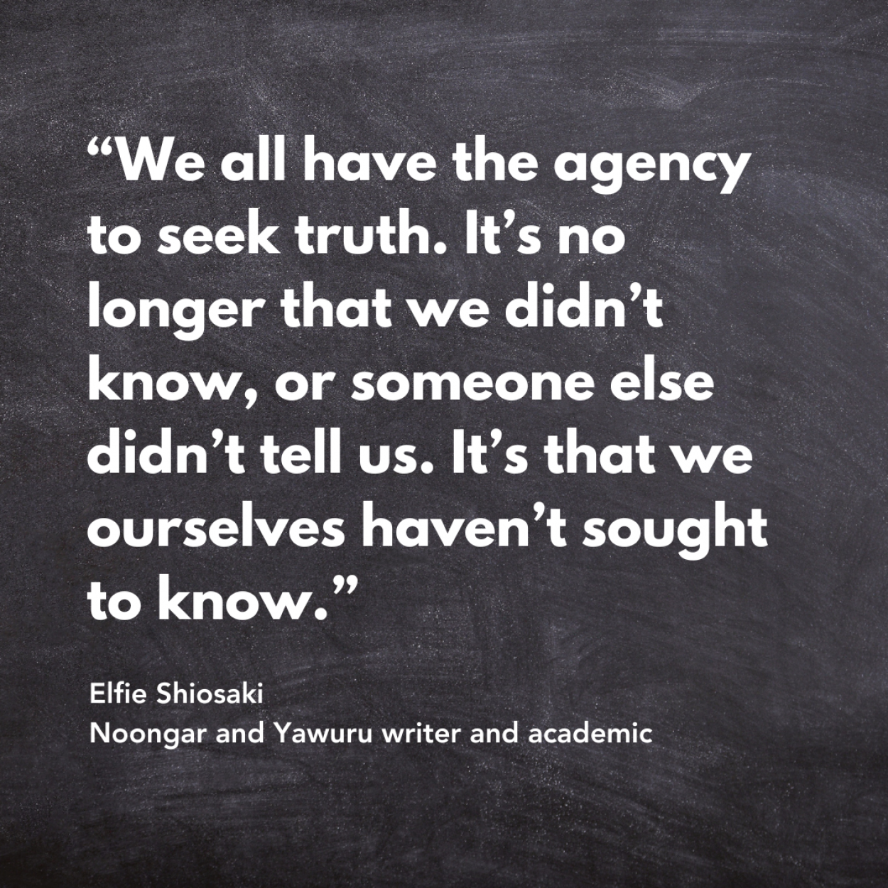 Quote tile: “We all have the agency to seek truth. It’s no longer that we didn’t know, or someone else didn’t tell us. It’s that we ourselves haven’t sought to know.” - Elfie Shiosaki Noongar and Yawuru writer and academic