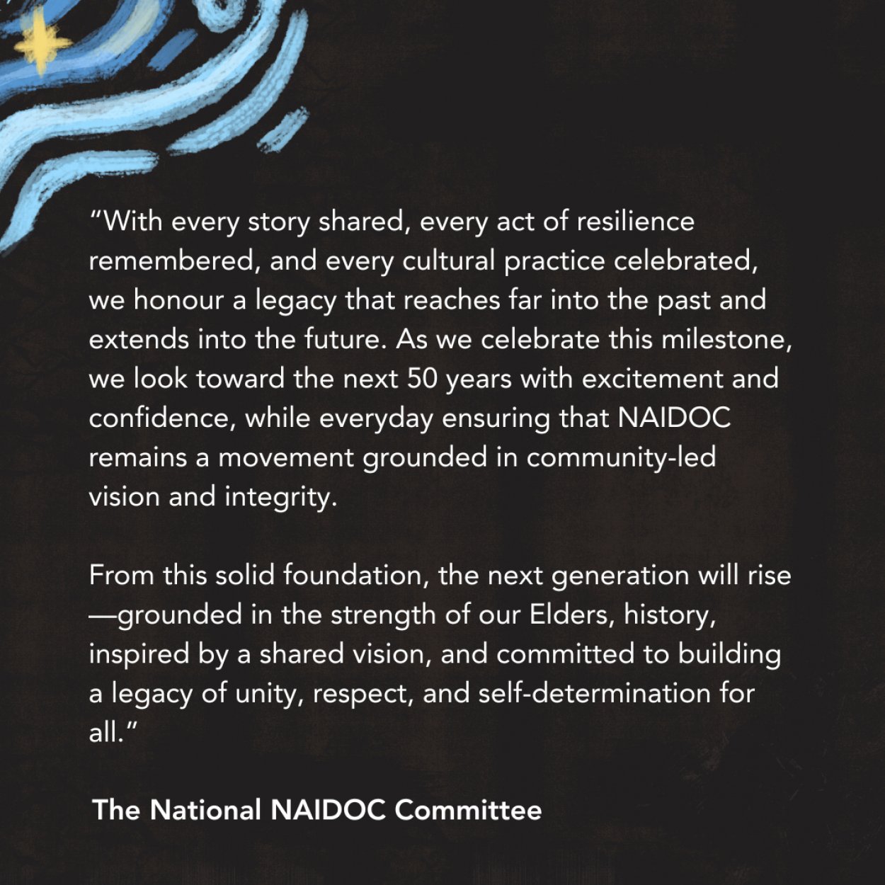 “With every story shared, every act of resilience remembered, and every cultural practice celebrated, we honour a legacy that reaches far into the past and extends into the future. As we celebrate this milestone, we look toward the next 50 years with excitement and confidence, while everyday ensuring that NAIDOC remains a movement grounded in community-led vision and integrity.  From this solid foundation, the next generation will rise—grounded in the strength of our Elders, history, inspired by a shared vision, and committed to building a legacy of unity, respect, and self-determination for all.” – The National NAIDOC Committee on this year’s theme.  
