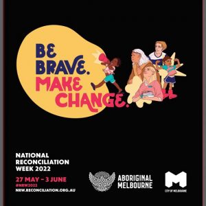 Promotional image with black background. In the centre of the image is a child of colour with a megaphone. Her speech bubble forms a yellow background for the text : Be brave (in purple) Make change (in pink). to the right of the child are four people with varying skin tones. Clockwise: An older woman looks toward the child, a young man follows her gaze. A second child flexes their muscles and looks out toward the viewer, the fourth person is a woman holding books and looking upwards. At the bottom left of the image white text says National Reconciliation week, above pink text "27 May -3 June #NRW2022" which is above white text: nrw.reconciliation.org.au On the bottom right of the image are the logos for Aboriginal Melbourne and City of Melbourne