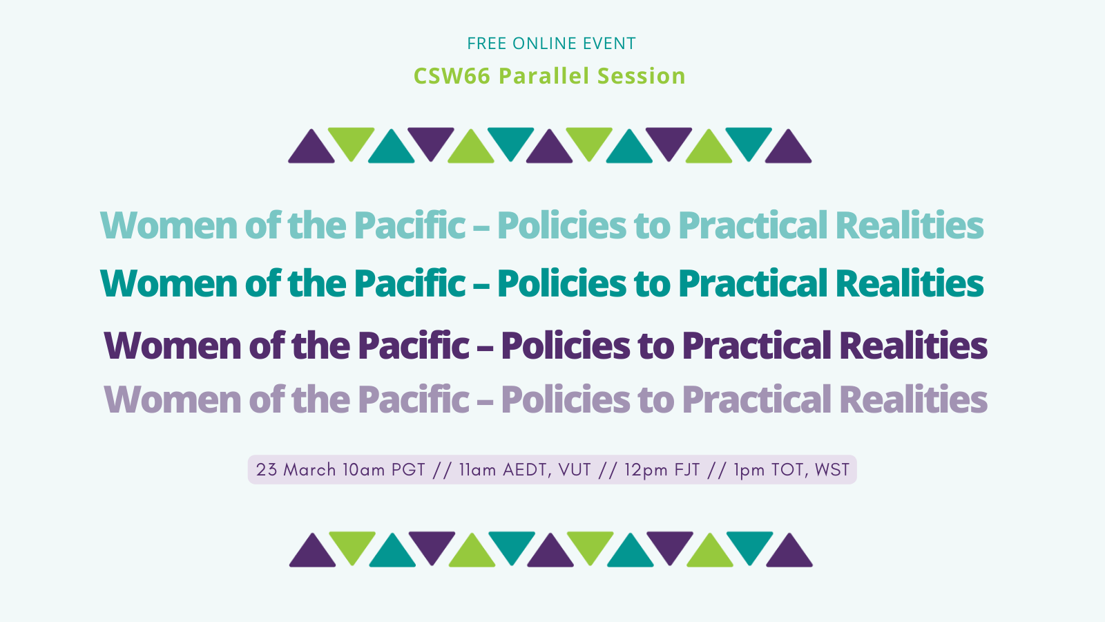 Free Online Session. CSW66 Parallel Session. Women of the Pacific - Policies to Practical Realities. 23 March 10am PGT // 11am AEDT, VUT // 12pm FJT // 1pm TOT, WST