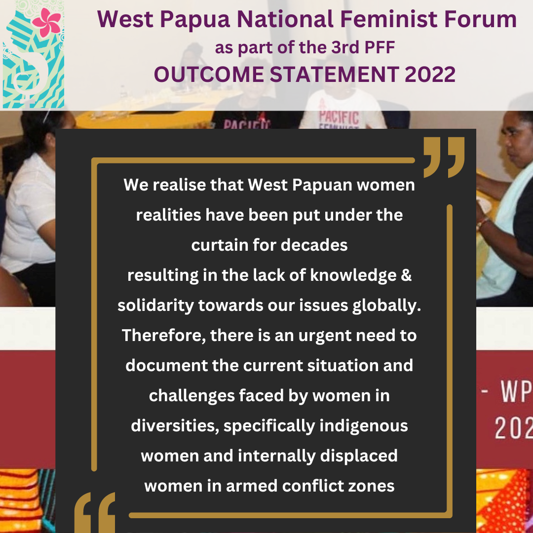 West Papua National Feminist Forum as part of the 3rd PFF Outcome Statement 2022: we realise that West Papuan women realities have been put under the curtain for decades resulting in the lack of knowledge and solidarity towards our issues globally. Therefore, there is an urgent need to document the current situation and challenges faced by women in diversities, specifically Indigenous women and internally displaced women in armed conflict zones.