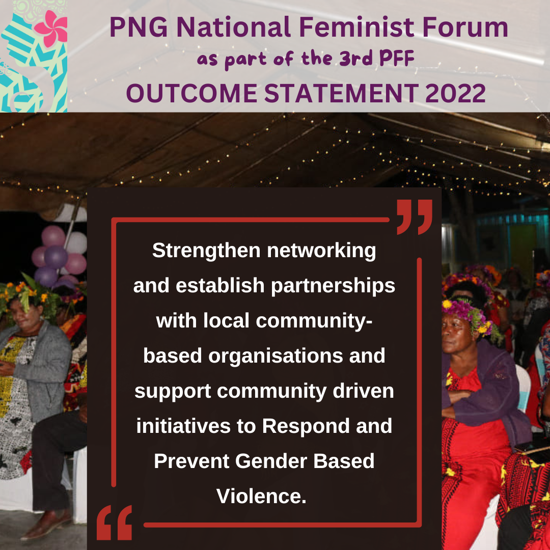 PNG National Feminist Forum as part of the 3rd PFF Outcome Statement 2022: strengthen networking and establish partnerships with local community-based organisations and support community driven initiative to Respond and Prevent Gender Based Violence.