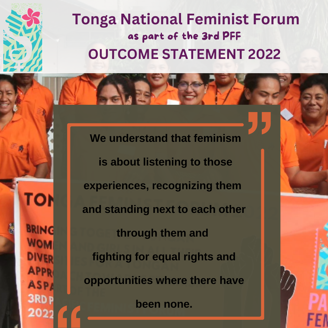 Tonga National Feminist Forum as part of the 3rd PFF Outcome Statement 2022: we understand that feminism is about listening to those experiences, recognizing them and standing next to each other through them and fighting for equal rights and opportunities where there have been none.